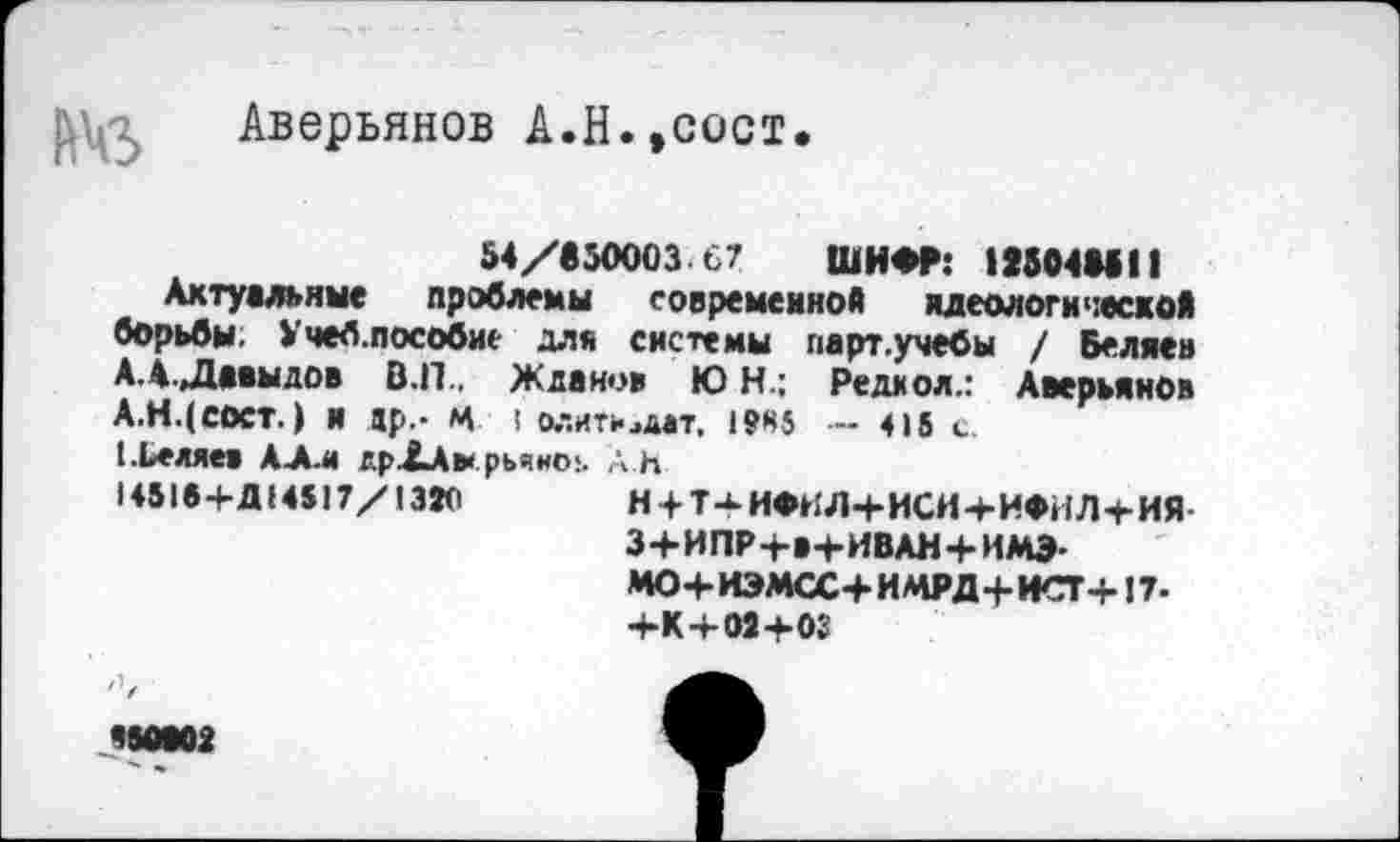 ﻿Аверьянов А.Н.,сост
54/650003 67 ШИФР: IS504MII
Актуальные проблемы современной идеологической борьбы. Учеб.пособие для системы парт.учебы / Беляев АЛ. Давыдов В.П.. Жданов Ю Н.; Редиол.: Аверьянов А.НДсост.) и ар.- Ч ! 0.-.ИТИ4ДВТ, им -415 с.
(.Ьеяяев АЛ.« дрХАмрьяно!. Ah
1451в+Д(4517/1320	Н + Т^ИФНЛ+ИСИ+ИФИЛ+ИЯ
3+И ПР+а+ИВАН+ИМЭ-МО+ЮМСС+ИЛ1РД+НСГ+ !7-+К+М+03
Ч50В02